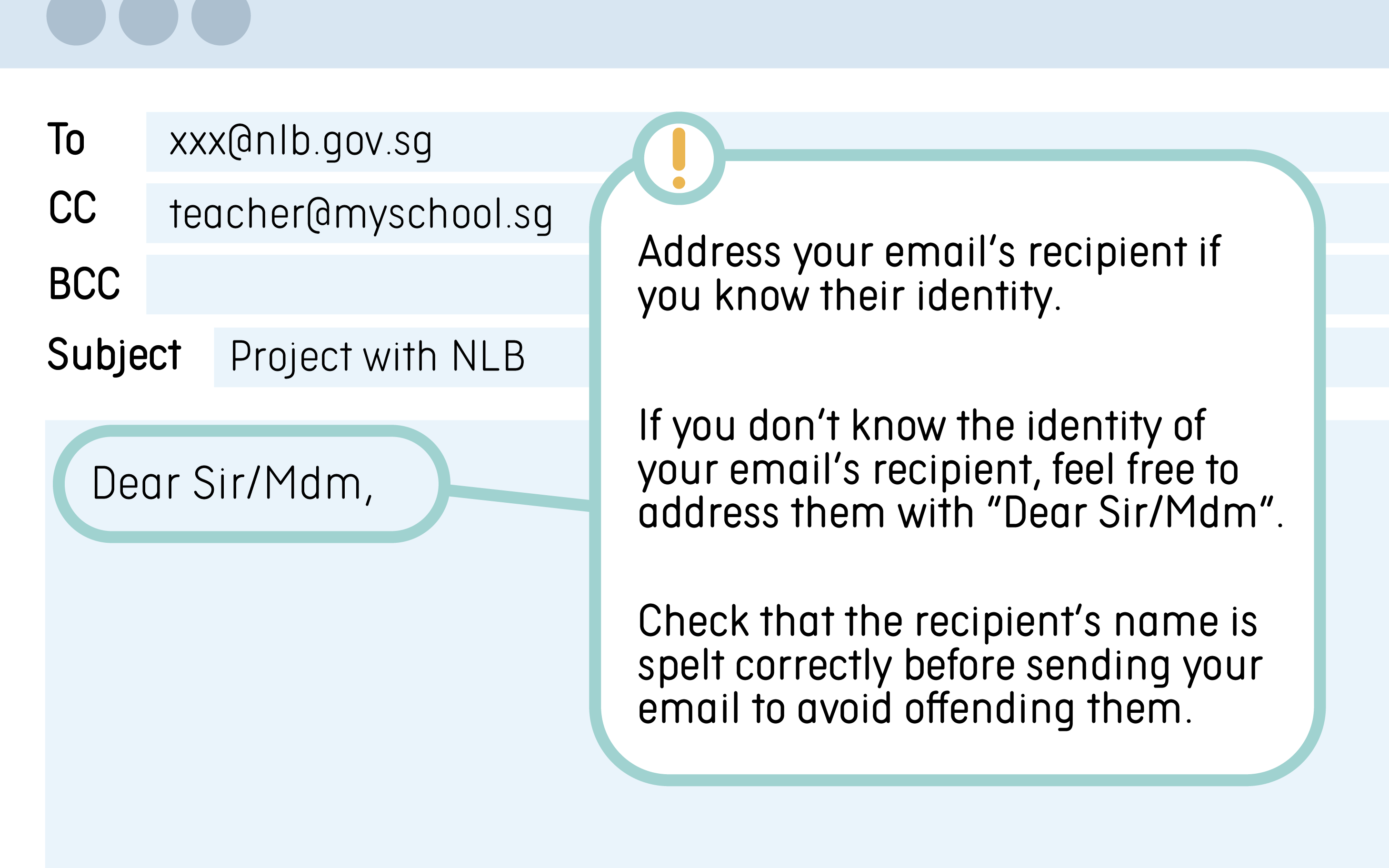 Tips: Address your email’s recipient if you know their identity. If you do not know the identity of your email’s recipient, feel free to address them with Dear Sir/Mdm. Check that the recipient’s name is spelt correctly before sending your email to avoid offending them. Example: Dear Sir/Mdm,
