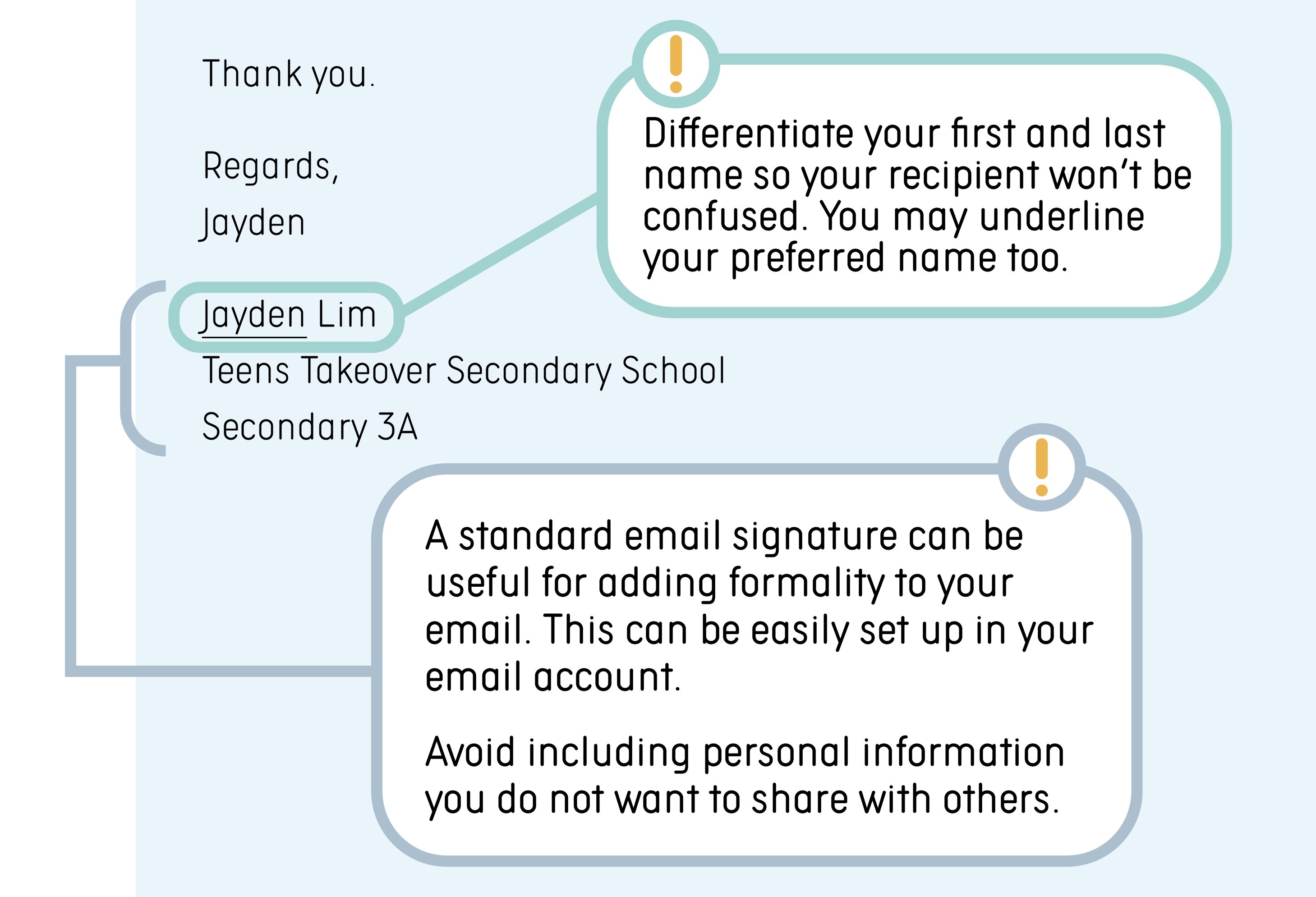 Tips: A standard email signature can be useful for adding formality to your email. This can be easily set up in your email account. Differentiate your first and last name so your recipient won’t be confused. You may underline your preferred name too. Avoid including personal information that you do not want to share with others. Example: Regards, Jayden. Jayden Lim. Teens Takeover Secondary School. Secondary 3A.